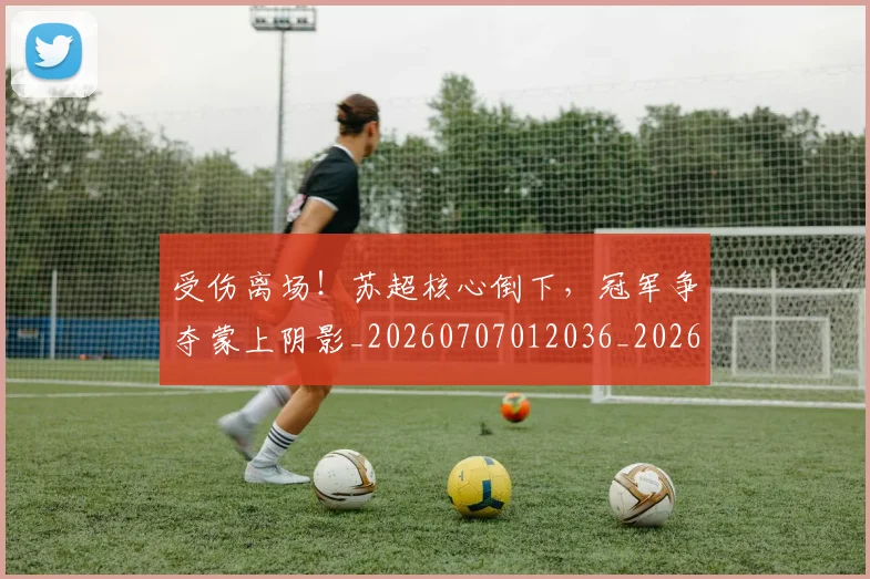 受伤离场！苏超核心倒下，冠军争夺蒙上阴影_20260707012036_20260718205333