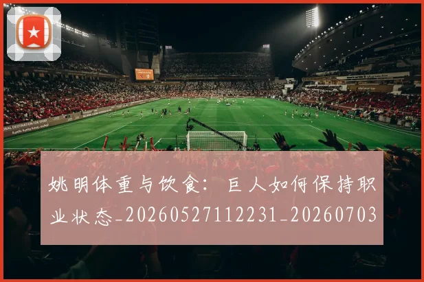 姚明体重与饮食：巨人如何保持职业状态_20260527112231_20260703232530_20260720191357
