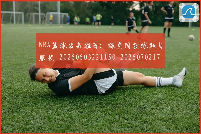 NBA篮球装备推荐:球员同款球鞋与服装_20260603221150_20260702171326