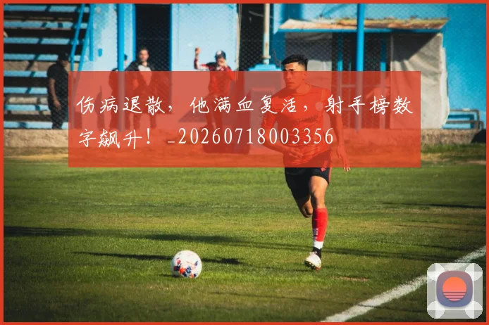伤病退散，他满血复活，射手榜数字飙升！_20260718003356