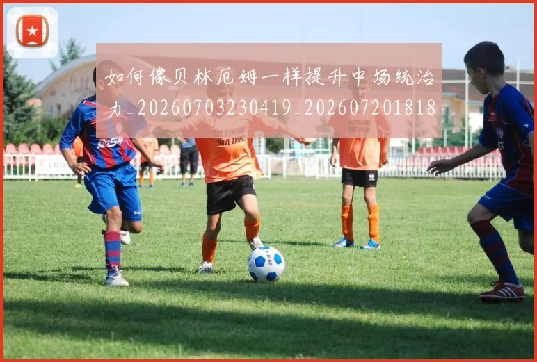 如何像贝林厄姆一样提升中场统治力_20260703230419_20260720181859