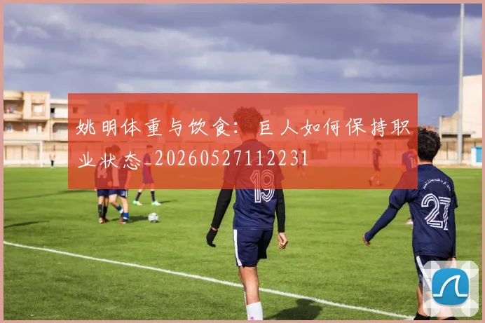 姚明体重与饮食:巨人如何保持职业状态_20260527112231