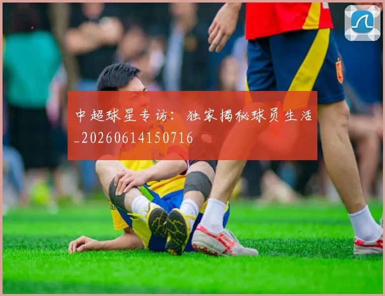 中超球星专访：独家揭秘球员生活_20260614150716