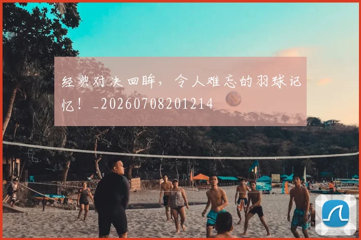 经典对决回眸，令人难忘的羽球记忆！_20260708201214
