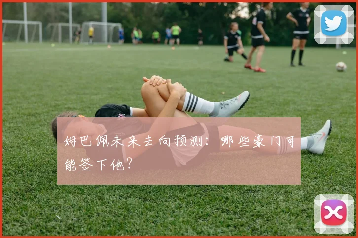姆巴佩未来去向预测：哪些豪门可能签下他？