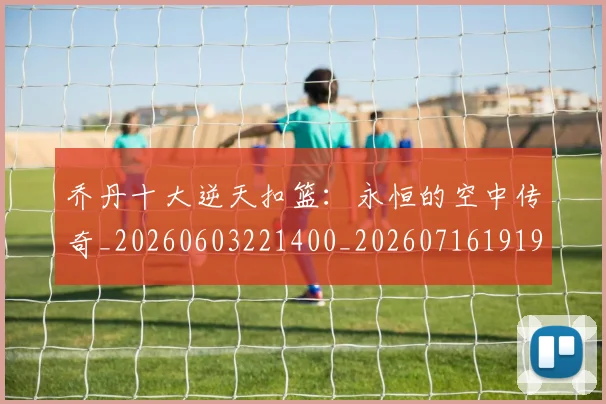 乔丹十大逆天扣篮：永恒的空中传奇_20260603221400_20260716191902