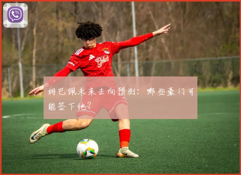 姆巴佩未来去向预测：哪些豪门可能签下他？