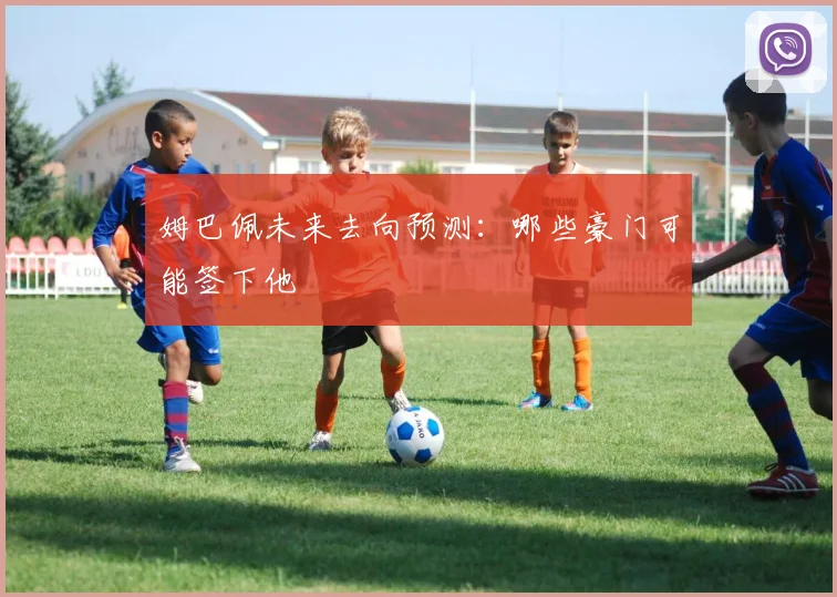 姆巴佩未来去向预测：哪些豪门可能签下他