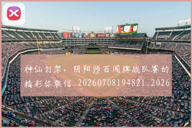 神仙打架，阴阳师百闻牌战队赛的精彩你敢信_20260708194821_20260802164435
