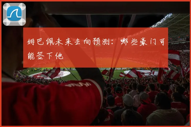 姆巴佩未来去向预测:哪些豪门可能签下他