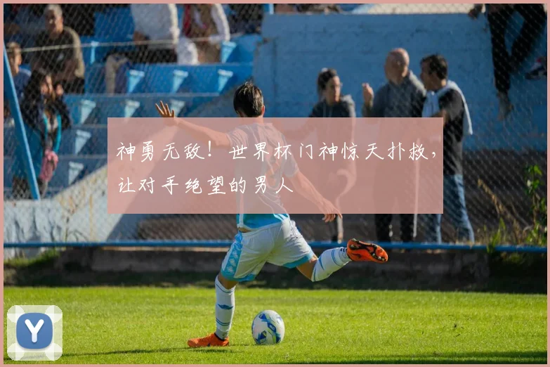 神勇无敌！世界杯门神惊天扑救，让对手绝望的男人