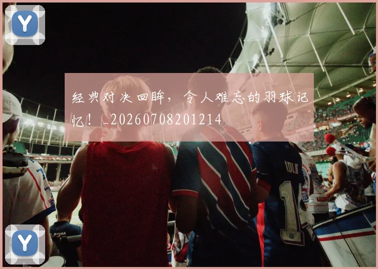 经典对决回眸，令人难忘的羽球记忆！_20260708201214