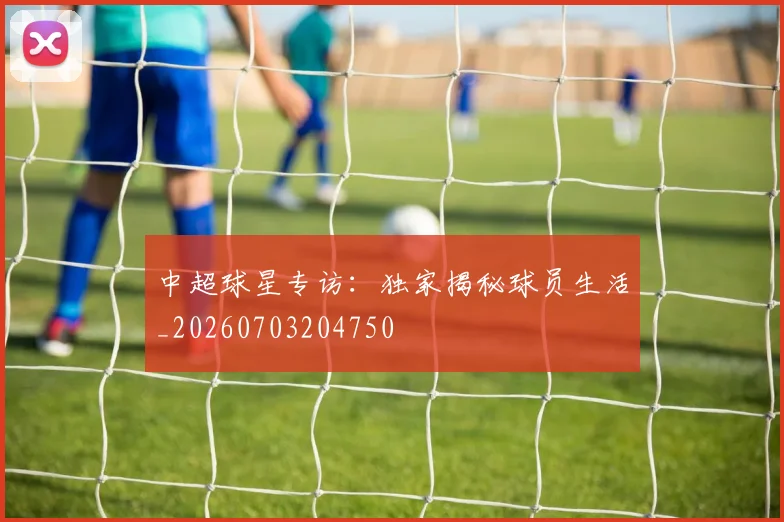 中超球星专访：独家揭秘球员生活_20260703204750