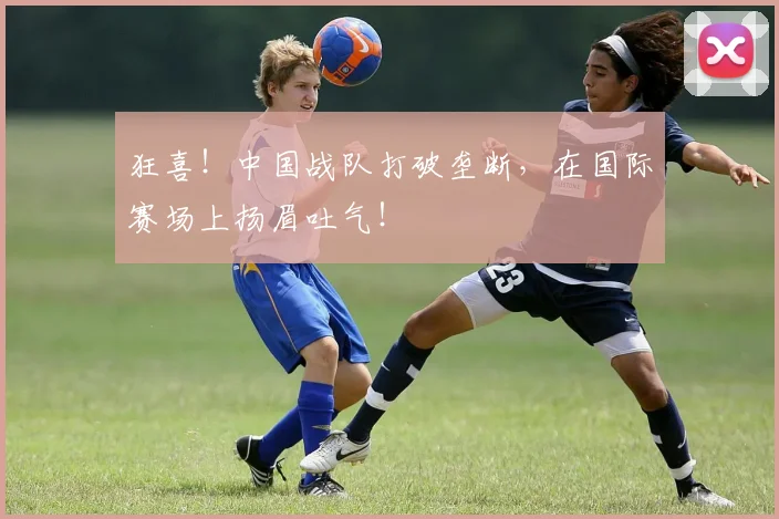 狂喜！中国战队打破垄断，在国际赛场上扬眉吐气！
