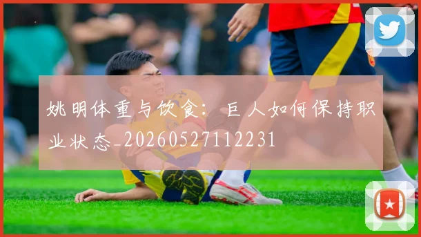 姚明体重与饮食：巨人如何保持职业状态_20260527112231