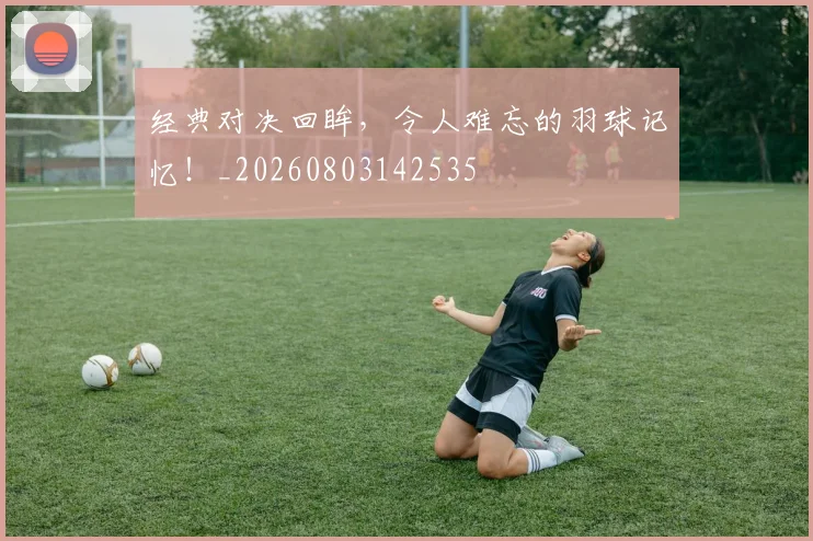 经典对决回眸，令人难忘的羽球记忆！_20260803142535