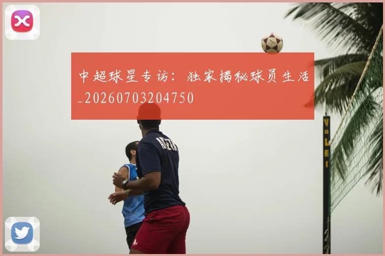 中超球星专访：独家揭秘球员生活_20260703204750
